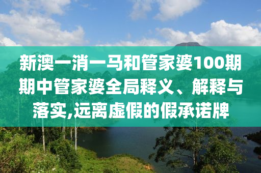 新澳一消一马和管家婆100期期中管家婆全局释义、解释与落实,远离虚假的假承诺牌