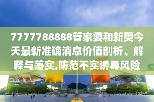 7777788888管家婆和新奥今天最新准确消息价值剖析、解释与落实,防范不实诱导风险