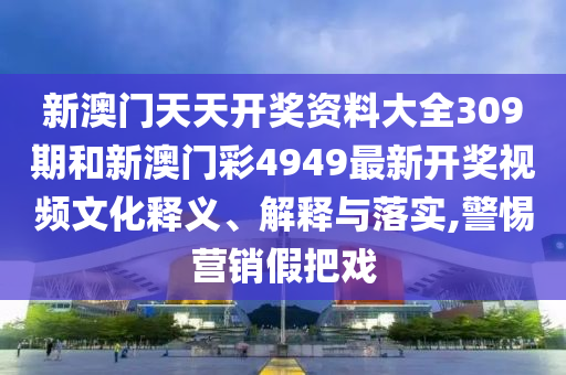 新澳门天天开奖资料大全309期和新澳门彩4949最新开奖视频文化释义、解释与落实,警惕营销假把戏