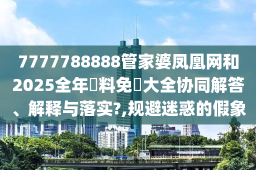 7777788888管家婆凤凰网和2025全年資料免費大全协同解答、解释与落实?,规避迷惑的假象