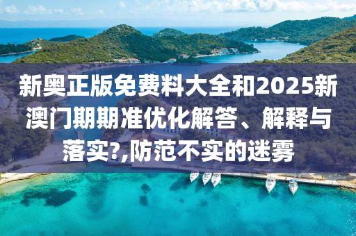 新奥正版免费料大全和2025新澳门期期准优化解答、解释与落实?,防范不实的迷雾