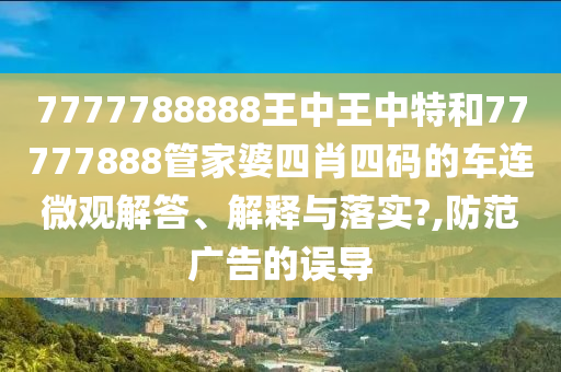 7777788888王中王中特和77777888管家婆四肖四码的车连微观解答、解释与落实?,防范广告的误导