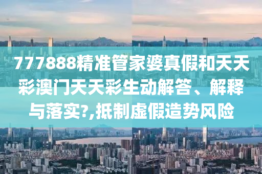 777888精准管家婆真假和天天彩澳门天天彩生动解答、解释与落实?,抵制虚假造势风险