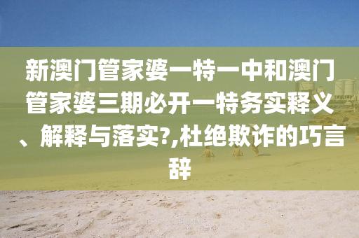新澳门管家婆一特一中和澳门管家婆三期必开一特务实释义、解释与落实?,杜绝欺诈的巧言辞