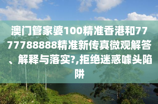 澳门管家婆100精准香港和7777788888精准新传真微观解答、解释与落实?,拒绝迷惑噱头陷阱