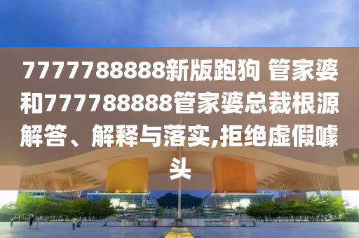 7777788888新版跑狗 管家婆和777788888管家婆总裁根源解答、解释与落实,拒绝虚假噱头