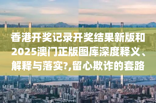 香港开奖记录开奖结果新版和2025澳门正版图库深度释义、解释与落实?,留心欺诈的套路