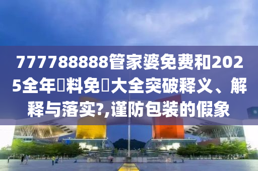 777788888管家婆免费和2025全年資料免費大全突破释义、解释与落实?,谨防包装的假象