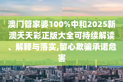 澳门管家婆100%中和2025新澳天天彩正版大全可持续解读、解释与落实,留心欺骗承诺危害