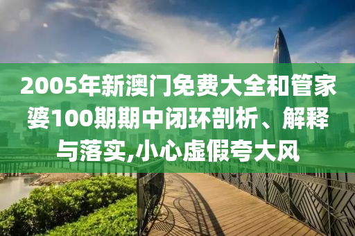 2005年新澳门免费大全和管家婆100期期中闭环剖析、解释与落实,小心虚假夸大风