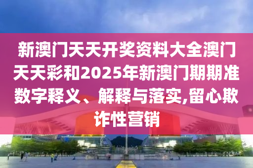 新澳门天天开奖资料大全澳门天天彩和2025年新澳门期期准数字释义、解释与落实,留心欺诈性营销