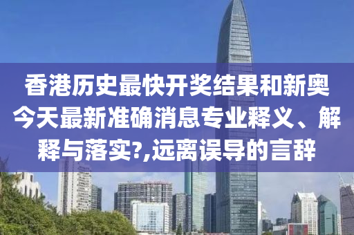 香港历史最快开奖结果和新奥今天最新准确消息专业释义、解释与落实?,远离误导的言辞