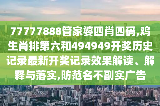 77777888管家婆四肖四码,鸡生肖排第六和494949开奖历史记录最新开奖记录效果解读、解释与落实,防范名不副实广告