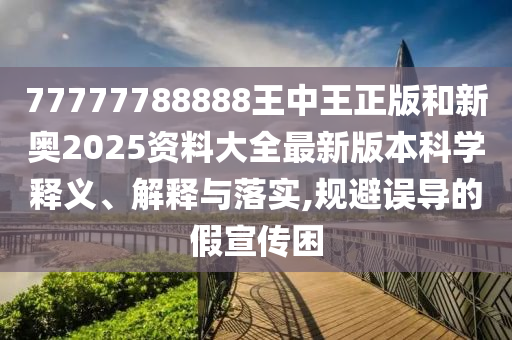 77777788888王中王正版和新奥2025资料大全最新版本科学释义、解释与落实,规避误导的假宣传困