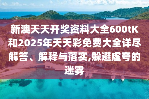 新澳天天开奖资料大全600tK和2025年天天彩免费大全详尽解答、解释与落实,躲避虚夸的迷雾