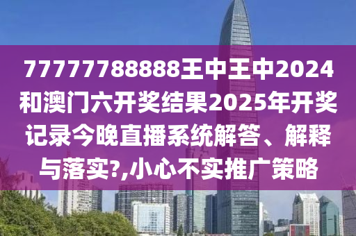 77777788888王中王中2024和澳门六开奖结果2025年开奖记录今晚直播系统解答、解释与落实?,小心不实推广策略
