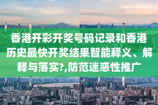 香港开彩开奖号码记录和香港历史最快开奖结果智能释义、解释与落实?,防范迷惑性推广
