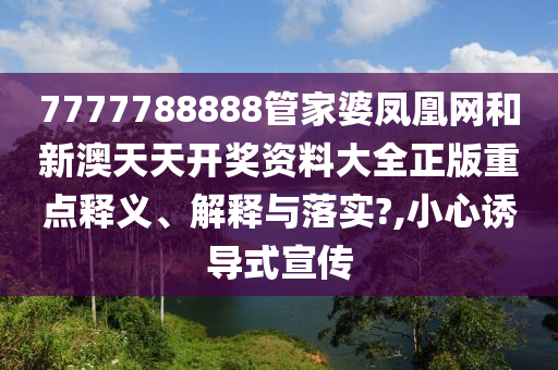 7777788888管家婆凤凰网和新澳天天开奖资料大全正版重点释义、解释与落实?,小心诱导式宣传