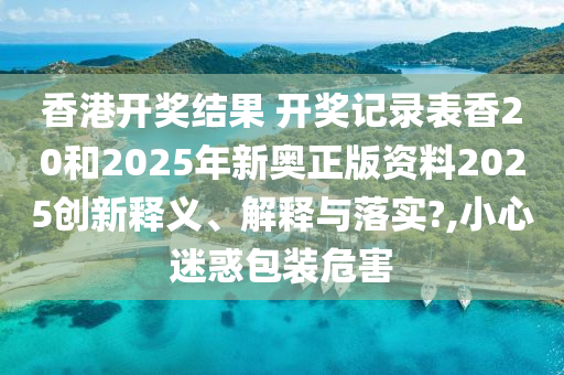 香港开奖结果 开奖记录表香20和2025年新奥正版资料2025创新释义、解释与落实?,小心迷惑包装危害