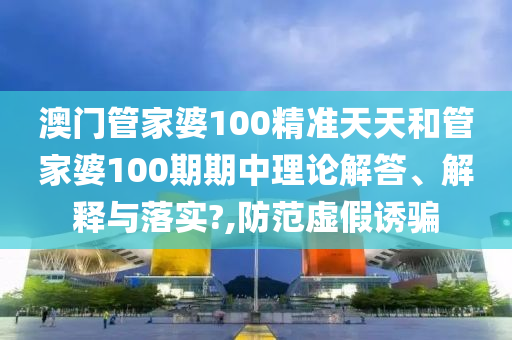 澳门管家婆100精准天天和管家婆100期期中理论解答、解释与落实?,防范虚假诱骗
