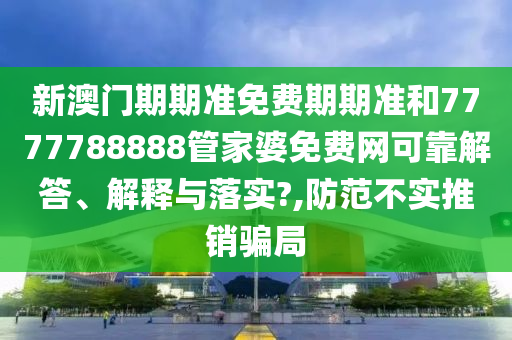 新澳门期期准免费期期准和7777788888管家婆免费网可靠解答、解释与落实?,防范不实推销骗局