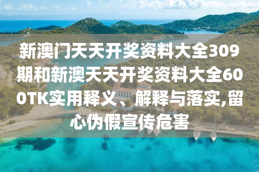 新澳门天天开奖资料大全309期和新澳天天开奖资料大全600TK实用释义、解释与落实,留心伪假宣传危害