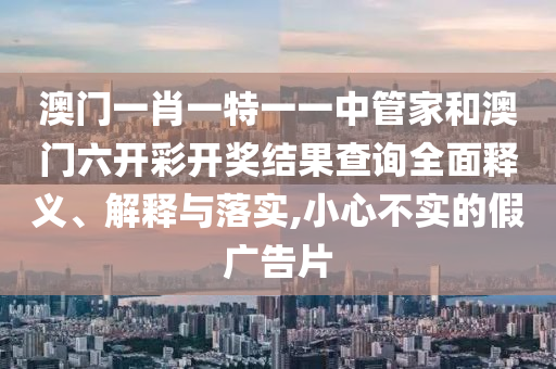 澳门一肖一特一一中管家和澳门六开彩开奖结果查询全面释义、解释与落实,小心不实的假广告片