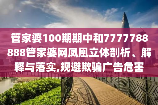 管家婆100期期中和7777788888管家婆网凤凰立体剖析、解释与落实,规避欺骗广告危害