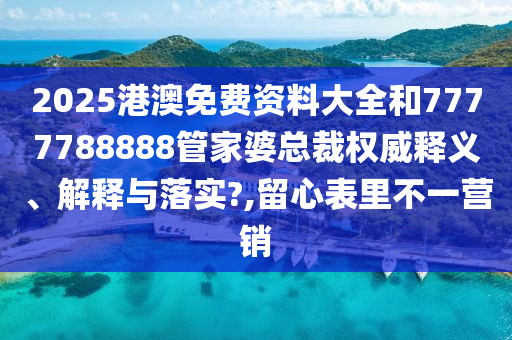 2025港澳免费资料大全和7777788888管家婆总裁权威释义、解释与落实?,留心表里不一营销