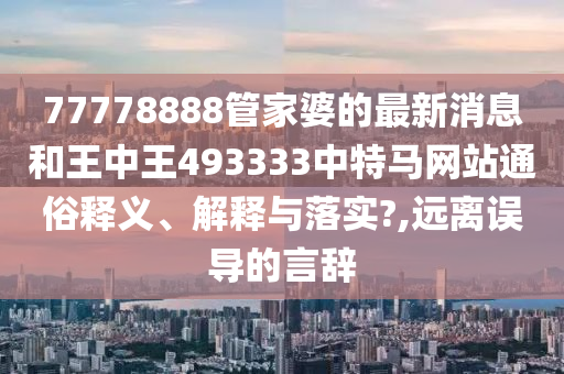 77778888管家婆的最新消息和王中王493333中特马网站通俗释义、解释与落实?,远离误导的言辞